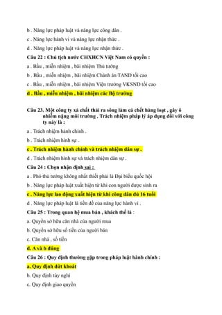 b . Năng lực pháp luật và năng lực công dân .
c . Năng lực hành vi và năng lực nhận thức .
d . Năng lực pháp luật và năng lực nhận thức .
Câu 22 : Chủ tịch nước CHXHCN Việt Nam có quyền :
a . Bầu , miễn nhiệm , bãi nhiệm Thủ tướng
b . Bầu , miễn nhiệm , bãi nhiệm Chánh án TAND tối cao
c . Bầu , miễn nhiệm , bãi nhiệm Viện trưởng VKSND tối cao
d . Bầu , miễn nhiệm , bãi nhiệm các Bộ trưởng
Câu 23. Một công ty xả chất thải ra sông làm cá chết hàng loạt , gây ô
nhiễm nặng môi trường . Trách nhiệm pháp lý áp dụng đối với công
ty này là :
a . Trách nhiệm hảnh chính .
b . Trách nhiệm hình sự .
c . Trách nhiệm hành chính và trách nhiệm dân sự .
d . Trách nhiệm hình sự và trách nhiệm dân sự .
Câu 24 : Chọn nhận định sai :
a . Phó thủ tướng không nhất thiết phải là Đại biểu quốc hội
b . Năng lực pháp luật xuất hiện từ khi con người được sinh ra
c . Năng lực lao động xuất hiện từ khi công dân đủ 16 tuổi
d . Năng lực pháp luật là tiền đề của năng lực hành vi .
Câu 25 : Trong quan hệ mua bán , khách thể là :
a. Quyền sở hữu căn nhà của người mua
b. Quyền sở hữu số tiền của người bán
c. Căn nhà , số tiền
d. A và b đúng
Câu 26 : Quy định thường gặp trong pháp luật hành chính :
a. Quy định dứt khoát
b. Quy định tùy nghi
c. Quy định giao quyền
 