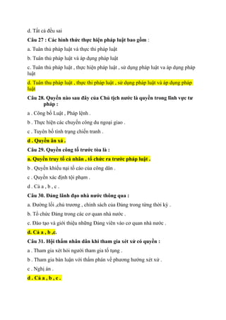d. Tất cả đều sai
Câu 27 : Các hình thức thực hiện pháp luật bao gồm :
a. Tuân thủ pháp luật và thực thi pháp luật
b. Tuân thủ pháp luật và áp dụng pháp luật
c. Tuân thủ pháp luật , thực hiện pháp luật , sử dụng pháp luật va áp dụng pháp
luật
d. Tuân thu pháp luật , thực thi pháp luật , sử dụng pháp luật và áp dụng pháp
luật
Câu 28. Quyển nào sau đây của Chủ tịch nước là quyền trong lĩnh vực tư
pháp :
a . Công bố Luật , Pháp lệnh .
b . Thực hiện các chuyến công du ngoại giao .
c . Tuyên bố tình trạng chiến tranh .
d . Quyền ân xá .
Câu 29. Quyền công tố trước tòa là :
a. Quyền truy tố cá nhân , tổ chức ra trước pháp luật .
b . Quyền khiếu nại tố cáo của công dân .
c . Quyền xác định tội phạm .
d . Cả a , b , c .
Câu 30. Đảng lãnh đạo nhà nước thông qua :
a. Đường lối ,chủ trương , chính sách của Đảng trong từng thời kỳ .
b. Tổ chức Đảng trong các cơ quan nhà nước .
c. Đào tạo và giới thiệu những Đảng viên vào cơ quan nhà nước .
d. Cả a , b ,c.
Câu 31. Hội thẩm nhân dân khi tham gia xét xử có quyền :
a . Tham gia xét hỏi người tham gia tố tụng .
b . Tham gia bàn luận với thẩm phán về phương hướng xét xử .
c . Nghị án .
d . Cả a , b , c .
 