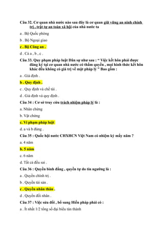 Câu 32. Cơ quan nhà nước nào sau đây là cơ quan giữ vững an ninh chính
trị , trật tự an toàn xã hội của nhà nước ta
a . Bộ Quốc phòng
b . Bộ Ngoại giao
c . Bộ Công an .
d . Cả a , b , c .
Câu 33. Quy phạm pháp luật Dân sự như sau : “ Việc kết hôn phải được
đăng ký tại cơ quan nhà nước có thẩm quyền , mọi hình thức kết hôn
khác đều không có giá trị về mặt pháp lý ” Bao gồm :
a . Giả định .
b . Quy định .
c . Quy định và chế tài .
d . Giả định và quy định .
Câu 34 : Cơ sở truy cứu trách nhiệm pháp lý là :
a. Nhân chứng
b. Vật chứng
c. Vi phạm pháp luật
d. a và b đúng .
Câu 35 : Quốc hội nước CHXHCN Việt Nam có nhiệm kỳ mấy năm ?
a. 4 năm
b. 5 năm
c. 6 năm
d. Tất cả đều sai .
Câu 36 : Quyền bình đẳng , quyền tự do tín ngưỡng là :
a . Quyền chính trị .
b . Quyền tài sản .
c . Quyền nhân thân .
d . Quyển đối nhân .
Câu 37 : Việc sửa đổi , bổ sung Hiến pháp phải có :
a . Ít nhất 1/2 tổng số đại biểu tán thành
 