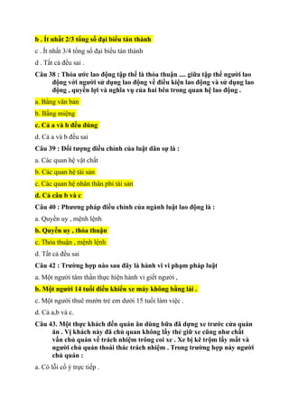 b . Ít nhất 2/3 tổng số đại biểu tán thành
c . Ít nhất 3/4 tổng sổ đại biểu tán thành
d . Tất cả đều sai .
Câu 38 : Thỏa ước lao động tập thể là thỏa thuận .... giữa tập thể người lao
động với người sử dụng lao động về điều kiện lao động và sử dụng lao
động , quyền lợi và nghĩa vụ của hai bên trong quan hệ lao động .
a. Bằng văn bản
b. Bằng miệng
c. Cả a và b đều đúng
d. Cả a và b đều sai
Câu 39 : Đối tượng điều chỉnh của luật dân sự là :
a. Các quan hệ vật chất
b. Các quan hệ tài sản
c. Các quan hệ nhân thân phi tài sản
d. Cả câu b và c
Câu 40 : Phương pháp điều chỉnh của ngành luật lao động là :
a. Quyền uy , mệnh lệnh
b. Quyền uy , thỏa thuận
c. Thỏa thuận , mệnh lệnh
d. Tất cả đều sai
Câu 42 : Trường hợp nào sau đây là hành vi vi phạm pháp luật
a. Một người tâm thần thực hiện hành vi giết người ,
b. Một người 14 tuổi điều khiển xe máy không bằng lái .
c. Một người thuê mướn trẻ em dưới 15 tuổi làm việc .
d. Cả a,b và c.
Câu 43. Một thực khách đến quán ăn dùng bữa đã dựng xe trước cửa quán
ăn . Vị khách này đã chủ quan không lấy thẻ giữ xe cũng như chất
vấn chủ quán về trách nhiệm trông coi xe . Xe bị kẽ trộm lấy mất và
người chủ quán thoái thác trách nhiệm . Trong trường hợp này người
chủ quán :
a. Có lỗi cố ý trực tiếp .
 