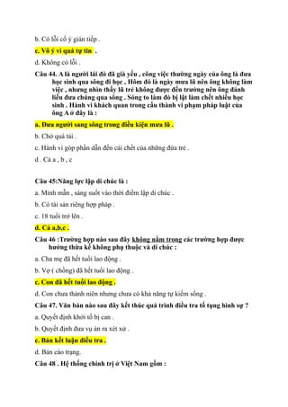b. Có lỗi cố ý gián tiếp .
c. Vô ý vì quá tự tin .
d. Không có lỗi .
Câu 44. A là người lái đò đã già yếu , công việc thường ngày của ông là đưa
học sinh qua sông đi học , Hôm đó là ngày mưa lũ nên ông không làm
việc , nhưng nhìn thấy lũ trẻ không được đến trưởng nên ông đánh
liều đưa chúng qua sông . Sóng to làm đò bị lật làm chết nhiều học
sinh . Hành vi khách quan trong cấu thành vi phạm pháp luật của
ông A ở đây là :
a. Đưa người sang sông trong điều kiện mưa lũ .
b. Chở quá tải .
c. Hành vi góp phần dẫn đến cái chết của những đứa trẻ .
d . Cả a , b , c
Câu 45:Năng lực lập di chúc là :
a. Minh mẫn , sáng suốt vào thời điểm lập di chúc .
b. Có tài sản riêng hợp pháp .
c. 18 tuổi trở lên .
d. Cả a,b,c .
Câu 46 :Trường hợp nào sau đây không nằm trong các trường hợp được
hưởng thừa kế không phụ thuộc và di chúc :
a. Cha mẹ đã hết tuổi lao động .
b. Vợ ( chồng) đã hết tuổi lao động .
c. Con đã hết tuổi lao động .
d. Con chưa thành niên nhưng chưa có khả năng tự kiếm sống .
Câu 47. Văn bản nào sau đây kết thúc quá trình điều tra tố tụng hình sự ?
a. Quyết định khởi tố bị can .
b. Quyết định đưa vụ án ra xét xử .
c. Bản kết luận điều tra .
d. Bản cáo trạng.
Câu 48 . Hệ thống chính trị ở Việt Nam gồm :
 