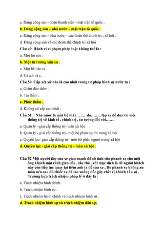 a. Đảng cộng sản - đoàn thanh niên - mặt trận tổ quốc .
b. Đảng cộng sản – nhà nước – mặt trận tổ quốc .
c. Đảng cộng sản – nhà nước – các đoàn thể chính trị , xã hội .
d. Đảng cộng sản và các đoàn thể chính trị xã hội
Câu 49 .Hành vi vi phạm pháp luật không thể là :
a. Một lời nói .
b. Một tư tưởng xấu xa .
c. Một bất tác vi .
d. Cả a,b và c.
Câu 50 .Cấp xét xử nào là cao nhất trong tư pháp hình sự nước ta :
a. Giám đốc thẩm .
b. Tái thẩm .
c. Phúc thẩm .
d. Không có cấp cao nhất .
Cầu 51 .: Nhà nước là một bộ máy……. do…….. lập ra để duy trì việc
thống trị về kinh tế , chính trị , tư tưởng đối với…….
a. Quản lý - giai cấp thống trị- toàn xã hội
b. Quản lý - giai cấp thống trị– một bộ phận người trong xã hội
c. Quyền lực- giai cấp thống trị– một bộ phận người trong xã hội
d. Quyền lực - giai cấp thống trị - toàn xã hội .
Câu 52 Một người thợ sửa xe gian manh đã cố tình sữa phanh xe cho một
ông khách một cách gian dối , cẩu thả , với mục đích là để người khách
này còn tiếp tục quay lại tiệm anh ta để sửa xe , Do phanh xe không an
toàn nên sau đó chiếc xe đã lao xuống dốc gây chết vị khách xấu số .
Trường hợp trách nhiệm pháp lý ở đây là :
a. Trách nhiệm hình chính .
b. Trách nhiệm hình sự .
c. Trách nhiệm hành chính và trách nhiệm hình sự .
d. Trách nhiệm hình sự và trách nhiệm dân sự.
 