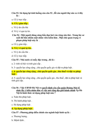 Câu 53. Sử dụng lại tỉnh huống của câu 52 , lỗi của người thợ sửa xe ở đây
là :
a. Cố ý trực tiếp .
b. Cố ý gián tiếp .
c. Vô ý do cấu thả
d. Vô ý vì quả tự tin .
Câu 54 : Một người dùng súng bắn đạn hơi vào rừng săn thú . Trong lúc sơ
suất đã bắn nhầm một nhân viên kiểm lâm . Mặt chủ quan trọng vi
phạm pháp luật này là .
a. Cố ý gián tiếp .
b. Vô ý vì quá tự tin .
c. Vô ý do cẩu thả .
d. Cố ý trực tiếp.
Câu 55 : Nhà nước có mấy đặc trưng , đó là :
a. 2- tinh xã hội và tinh giai cấp .
b. 3- quyền lực công cộng , chủ quyền quốc gia và đặt ra pháp luật .
c. 4- quyền lực công cộng , chủ quyển quốc gia , thu thuế và đặt ra pháp
luật .
d. 5- quyền lực công cộng , chủ quyền quốc gia , thu thuế , đặt ra pháp luật và
tính giai cấp .
Câu 56 : Việc UBND Hà Nội ra quyết định yêu cầu quận Hoàng Mai tổ
chức lấy ý kiến nhân dân về việc mở rộng địa giới hành chính Tp Hà
Nội là hình thức sử dụng pháp luật nào ?
a. Tuân thủ pháp luật .
b. Thi hành pháp luật .
c. Sử dụng pháp luật .
d. Áp dụng pháp luật .
Câu 57 : Phương pháp điều chỉnh của ngành luật hình sự là :
a. Thương lượng .
b. Mệnh lệnh .
 