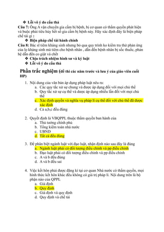  Lỗi vô ý do cẩu thả
Câu 7: Ông A vận chuyển gia cầm bị bệnh, bị cơ quan có thẩm quyền phát hiện
và buộc phải tiêu hủy hết số gia cầm bị bệnh này. Hãy xác định đây là biện pháp
chế tài gì :
 Biện pháp chế tài hành chính
Câu 8: Bác sĩ tiêm kháng sinh nhưng bỏ qua quy trình ko kiểm tra thử phản ứng
của lọ kháng sinh mà tiêm cho bệnh nhân , dẫn đến bệnh nhân bị sốc thuốc, phản
hệ dẫn đến co giật và chết
 Chịu trách nhiệm hình sư và kỷ luật
 Lỗi vô ý do cẩu thả
Phần trắc nghiệm (đề thi các năm trước và lưu ý của giáo viên cuối
HP)
1. Nội dung của văn bản áp dụng pháp luật nêu ra:
a. Các quy tắc xử sự chung và được áp dụng đối với mọi chủ thể
b. Quy tắc xử sự cụ thể và dược áp dụng nhiều lần đối với mọi chủ
thể
c. Xác định quyền và nghĩa vụ pháp lí cụ thể đối với chủ thể đã được
xác định
d. Cả a,b,c đều đúng
2. Quyết định là VBQPPL thuộc thẩm quyền ban hành của
a. Thủ tướng chính phủ
b. Tổng kiểm toán nhà nước
c. UBND
d. Tất cả đều đúng
3. Để phân biệt ngành luật với đạo luật, nhận định nào sau đây là đúng
a. Ngành luật phải có đối tượng điều chỉnh và pp điều chỉnh
b. Đạo luật phải có đối tượng điều chỉnh và pp điều chỉnh
c. A và b đều đúng
d. A và b đều sai
4. Việc kết hôn phải được đăng kí tại cơ quan Nhà nước có thẩm quyền, mọi
hình thức kết hôn khác đều không có giá trị pháp lí. Nội dung trên là bộ
phận nào của QPPL
a. Giả định
b. Quy định
c. Giả định và quy định
d. Quy định và chế tài
 