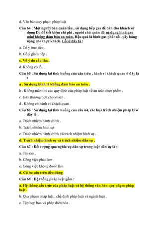 d. Văn bản quy phạm pháp luật
Câu 64 : Một người bán quán lẩu , sử dụng bếp gas để bán cho khách sử
dụng Do để tiết kiệm chi phí , người chủ quán đã sử dụng bình gas
mini không đảm bảo an toàn, Hậu quả là bình gas phát nổ , gây bỏng
nặng cho thực khách. Lỗi ở đây là :
a. Cố ý trực tiếp .
b. Cố ý giảm tiếp .
c. Vô ý do cẩu thả .
d. Không có lỗi .
Câu 65 : Sử dụng lại tình huống của câu trên , hành vi khách quan ở đây là
:
a . Sử dụng bình là không đảm bảo an toàn .
b . Không tuân thủ các quy định của pháp luật về an toàn thực phẩm ,
c. Gây thương tích cho khách .
d . Không có hành vi khách quan .
Câu 66 : Sử dụng lại tình huống của câu 64, các loại trách nhiệm pháp lý ở
đây là :
a. Trách nhiệm hành chính .
b. Trách nhiệm hình sự
c. Trách nhiệm hành chính và trách nhiệm hình sự .
d. Trách nhiệm hình sự và trách nhiệm dân sự .
Câu 67 : Đổi tượng qua nghĩa vụ dân sự trong luật dân sự là :
a. Tài sản .
b. Công việc phải lam
c. Công việc không được làm
d. Cả ba câu trên đều đúng
Câu 68 : Hệ thống pháp luật gồm :
a. Hệ thống cấu trúc của pháp luật và hệ thống văn bản quy phạm pháp
luật .
b. Quy phạm pháp luật , chế định pháp luật và ngành luật .
c. Tập hợp hóa và pháp điển hóa .
 