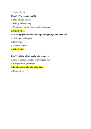 d. Tất cả đều sai .
Câu 69 : Vai trò của thuể là :
a. Điều tiết nền kinh tế .
b. Hướng dẫn tiêu dùng .
c. Nguồn thu chủ yếu của ngân sách nhà nước .
d. Cả a,b và c .
Câu 70 : Quyết định là văn bản pháp luật được ban hành bởi ?
a . Thủ tướng chính phủ .
b. Bộ trưởng .
c. Chủ tịch UBND
d. Cả a,b và c.
Câu 72 : Quốc hội có quyền nào sau đây :
a. Truy tố cá nhân , tổ chức ra trước pháp luật .
b. Công bố Luật , pháp lệnh .
c. Ban hành các văn bản pháp luật .
d. Cả a,b và c .
 