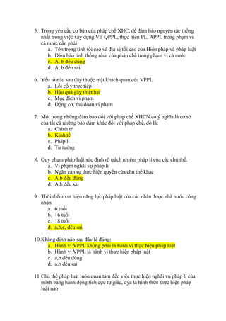 5. Trong yêu cầu cơ bản của pháp chế XHC, để đảm bảo nguyên tắc thống
nhất trong việc xây dựng VB QPPL, thực hiện PL, APPL trong phạm vi
cả nước cần phải
a. Tôn trọng tính tối cao và địa vị tối cao của Hiến pháp và pháp luật
b. Đảm bảo tính thống nhất của pháp chế trong phạm vi cả nước
c. A, b đều đúng
d. A, b đều sai
6. Yếu tố nào sau đây thuộc mặt khách quan của VPPL
a. Lỗi cố ý trực tiếp
b. Hậu quả gây thiệt hại
c. Mục đích vi phạm
d. Động cơ, thủ đoạn vi phạm
7. Một trong những đảm bảo đối với pháp chế XHCN có ý nghĩa là cơ sở
của tất cả những bảo đảm khác đối với pháp chế, đó là:
a. Chính trị
b. Kinh tế
c. Pháp lí
d. Tư tưởng
8. Quy phạm pháp luật xác định rõ trách nhiệm pháp lí của các chủ thể:
a. Vi phạm nghãi vụ pháp lí
b. Ngăn cản sự thực hiện quyền của chủ thể khác
c. A,b đều đúng
d. A,b đều sai
9. Thời điểm xut hiện năng lực pháp luật của các nhân được nhà nước công
nhận
a. 6 tuổi
b. 16 tuổi
c. 18 tuổi
d. a,b,c, đều sai
10.Khẳng định nào sau đây là đúng:
a. Hành vi VPPL không phải là hành vi thực hiện pháp luật
b. Hành vi VPPL là hành vi thực hiện pháp luật
c. a,b đều đúng
d. a,b đều sai
11.Chủ thể pháp luật luôn quan tâm đến việc thực hiện nghãi vụ pháp lí của
mình bằng hành động tích cực tự giác, đya là hình thức thực hiện pháp
luật nào:
 