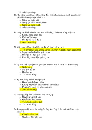 d. A,b,c đều đúng
18.Khả năng nhận thưc và khả năng điều khiển hành vi của mình của chủ thể
tại thời điểm thực hiện hành vi là
a. Năng lực pháp luật
b. Năng lực trách nhiệm pháp lí
c. Năng lực hành chính
d. A,b,c đều đúng
19.Năng lực hành vi xuất hiện ở cá nhân được nhà nước công nhận khi
a. Có khả năng nhận thức
b. Khi mưới sinh ra
c. Đạt độ tuổi nhất định
d. A và c đều đúng
20.Một trong những biểu hiện của lỗi vô ý do quá tự tin là
a. Tin tưởng hậu quả không xảy ra hoặc xảy ra mà ko ngăn ngừa được
b. Mong muốn cho hậu quả xảy ra
c. Để mặc cho hậu quả xảy ra
d. Phải thấy trước hậu quả xảy ra
21.Bộ luật hình sự việt nam quy định hành vi nào là phạm tội tham nhũng
a. Nhận hối lộ
b. Mô giới hối lộ
c. Đưa hối lộ
d. Tất cả đều đúng
22.Sự biến pháp lí là sự kiện pháp lí
a. Được pháp luật quy định
b. Không phụ thuộc vào ý chí của con người
c. Phụ thuộc vào ý chí của con người
d. A và b đều đúng
23.Phương pháp điều chỉnh của luật lao động
a. Quyền uy , mệnh lệnh
b. Quyền uy, thỏa thuận
c. Thỏa thuận, mệnh lệnh
d. Tất cả đều đúng
24.Trong quan hệ mua bán nhà giữa ông A và ông B thì khách thể của quan
hệ này là
a. Căn nhà và số tiền
b. Quyền sở hữu căn nhà
 