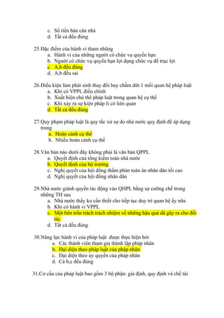 c. Số tiền bán căn nhà
d. Tất cả đều đúng
25.Đặc điểm của hành vi tham nhũng
a. Hành vi của những người có chức vụ quyền hạn
b. Người có chức vụ quyền hạn lợi dụng chức vụ để trục lợi
c. A,b đều đúng
d. A,b đều sai
26.Điều kiện làm phát sinh thay đổi hay chấm dứt 1 mối quan hệ pháp luật
a. Khi có VPPL điều chỉnh
b. Xuất hiện chủ thể pháp luật trong quan hệ cụ thể
c. Khi xảy ra sự kiện pháp lí có liên quan
d. Tất cả đều đúng
27.Quy phạm pháp luật là quy tắc xử sự do nhà nước quy định để áp dụng
trong
a. Hoàn cảnh cụ thể
b. Nhiều hoàn cảnh cụ thể
28.Văn bản nào dưới đây không phải là văn bản QPPL
a. Quyết định của tổng kiểm toán nhà nước
b. Quyết định của bộ trưởng
c. Nghị quyết của hội đồng thẩm phán toàn án nhân dân tối cao
d. Nghị quyết của hội đồng nhân dân
29.Nhà nước giành quyền tác động vào QHPL bằng sự cưỡng chế trong
những TH sau
a. Nhà nước thấy ko cần thiết cho tiếp tục duy trì quan hệ ấy nữa
b. Khi có hành vi VPPL
c. Một bên trốn trách trách nhiệm về những hậu quả dã gây ra cho đối
tác
d. Tất cả đều đúng
30.Năng lực hành vi của pháp luật được thực hiện bởi
a. Các thành viên tham gia thành lập pháp nhân
b. Đại diện theo pháp luật của pháp nhân
c. Đại diện theo ủy quyền của pháp nhân
d. Cả b,c đều đúng
31.Cơ cấu của pháp luật bao gồm 3 bộ phận: giả định, quy định và chế tài
 