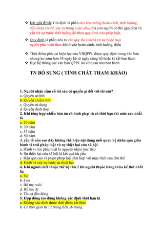  k/n giả định: Giả định là phần nêu lên những hoàn cảnh, tình huống,
điều kiện có thể xảy ra trong cuộc sống mà con người có thể gặp phải và
cần xử sự trước tình huống đó theo quy định của pháp luật.
 Quy định là phần nêu ra các quy tắc (cách) xử sự buộc mọi
người phải tuân theo khi ở vào hoàn cảnh, tình huống, điều
 Thời điểm phát có hiệu lực của VBQPPL được quy định trong văn bản
nhưng ko sớm hơn 45 ngày kể từ ngày công bố hoặc kí kết ban hành
 Học hệ thống các văn bản QPPL do cơ quan nào ban hành
TN BỔ SUNG ( TÍNH CHẤT THAM KHẢO)
1. Người nhận cầm cố tài sản có quyền gì đối với tài sản?
a. Quyền sở hữu
b. Quyền chiếm hữu
c. Quyền sử dụng
d. Quyền định đoạt
2. Khi tổng hợp nhiều bản án có hình phạt tù có thời hạn thì mức cao nhất
là
a. 20 năm
b. 30 năm
c. 35 năm
d. 50 năm
3. yếu tố nào sau đây không thể hiện nội dung mối quan hệ nhân quả giữa
hành vi trái pháp luật và sự thiệt hại của xã hội
a. Hành vi trái pháp luật là nguyên nhân trực tiếp
b. Sự thiệt hại của xã hội là kết quả tất yếu
c. Hậu quả của vi phạm pháp luật phù hợp với mục đích của chủ thể
d. Hành vi xảy ra trước sự thiệt hại
4. Khi người chết thuộc thế hệ thứ 2 thì người thụôc hàng thừa kế thứ nhất
là:
a. Vợ
b. Con
c. Bố mẹ nuôi
d. Bố mẹ đẻ
e. Tất cả đều đúng
5. Hợp đồng lao động không xác định thời hạn là
a. Không xác định đựơc thời điểm kết thúc
b. Có thời gian từ 12 tháng đến 36 tháng
 