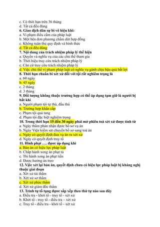 c. Có thời hạn trên 36 tháng
d. Tất cả đều đúng
6. Giao dịch dân sự bi vô hiệu khi:
a. Vi phạm điều cấm của pháp luật
b. Một bên đơn phương chấm dứt hợp đồng
c. Không tuân thủ quy định và hình thức
d. Tất cả đều đúng
7. Nội dung của trách nhiệm pháp lý thể hiện
a. Quyền và nghĩa vụ của các chủ thể tham gia
b. Thời hiệu truy cứu trách nhiệm pháp lý
c. Căn cứ truy cứu trách nhiệm pháp lý
d. Việc chủ thể vi phạm pháp luật có nghĩa vụ gánh chịu hậu quả bất lợi
8. Thời hạn chuẩn bi xét xử đối với tội rất nghiêm trọng là
a. 60 ngày
b. 45 ngày
c. 2 tháng
d. 3 tháng
9. Đối tượng không thuộc trường hợp có thể áp dụng tạm giữ là người bị
bắt khi
a. Người phạm tội tự thú, đầu thú
b. Trường hợp khẩn cấp
c. Phạm tội quả tang
d. Phạm tội đặc biệt nghiêm trọng
10. Trong thời hạn 15 đến 30 ngày phải mở phiên toà xét xử được tính từ
a. Ngày thẩm phán nhận đựơc hồ sơ vụ án
b. Ngày Viện kiểm sát chuyển hồ sơ sang toà án
c. Ngày có quyết định đưa vụ án ra xét xử
d. Ngày có quyết định truy tố
11. Hình phạt …. đựơc áp dụng khi
a. Bản án có hiệu lực pháp luật
b. Chấp hành xong án phạt tù
c. Thi hành xong án phạt tiền
d. Được hưởng án treo
12. Vịêc xét lại bản án, quyết định chưa có hiệu lực pháp luật bị kháng nghị
thuộc giai đoạn
a. Xét xử tái thẩm
b. Xét xử sơ thẩm
c. Xét xử phúc thẩm
d. Xét xử giám đốc thẩm
13. Trình tự tố tụng đựơc sắp xếp theo thứ tự nào sau đây
a. Điều tra - khởi tố - truy tố - xét xử
b. Khởi tố - truy tố - điều tra – xét xử
c. Truy tố - điều tra - khởi tố - xét xử
 