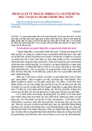 PHÁP LUẬT VỀ TRÁCH NHIỆM CỦA NGƯỜI ĐỨNG
ĐẦU CƠ QUAN HÀNH CHÍNH NHÀ NƯỚC
http://www.tapchicongsan.org.vn/Home/Nghiencuu-
Traodoi/2017/43527/Phap-luat-ve-trach-nhiem-cua-nguoi-dung-dau-co-quan-
hanh.aspx
17/2/2017
TCCSĐT - Cơ quan hành chính nhà nước là một bộ phận của bộ máy nhà nước, do Nhà
nước lập ra để thực hiện chức năng quản lý hành chính nhà nước, được tổ chức thành hệ
thống thống nhất từ trung ương đến địa phương, đứng đầu là Chính phủ và bị chi phối
rất nhiều bởi người đứng đầu vì các cơ quan này hoạt động theo nguyên tắc quản lý tập
trung, chế độ thủ trưởng.
Trách nhiệm của người đứng đầu cơ quan hành chính nhà nước
“Người đứng đầu cơ quan hành chính nhà nước” là thuật ngữ dùng để chỉ
thiết chế giữ vị trí pháp lý cao nhất trong cơ quan hành chính nhà nước, thực hiện
vai trò lãnh đạo, quảnlý hoạt độngcủacơ quan. Chủ thể này có nghĩa vụ và quyền
cao nhất trong việc tổ chức thực hiện các chức năng, nhiệm vụ của cơ quan hành
chínhnhà nước cũng như chịu trách nhiệm về kết quả hoạt độngcủa cơ quan hành
chính nhà nước mình đứng đầu. Vị trí pháp lý của người đứng đầu cơ quan hành
chính nhà nước có những đặc điểm cơ bản: là vị trí mang tính pháp lý; hoạt động
nhân danh nhà nước; chịu sự chi phối của quan hệ hành chính mang tính mệnh
lệnh, thứ bậc;thực hiện vai trò lãnh đạo, quản lý đốivới cơ quan hành chính nhà
nước mình đứng đầu.
Hiện nay ở Việt Nam có nhiều cách hiểu và quan điểm khác nhau về thuật
ngữ “trách nhiệm”. Một số nghiên cứu tiếp cận thuật ngữ “trách nhiệm” theo
nghĩa là nghĩa vụ, nhiệm vụ, bổn phận, quyền hạn. Tuy nhiên, có thể hiểu trách
nhiệm không chỉ bao hàm những hậu quả bất lợi nào đó mà phải luôn gắn liền
với nghĩa vụ của mỗi cá nhân đặc biệt là người đứng đầu cơ quan hành chính nhà
nước. Và như vậy, trách nhiệm phải là những việc nên làm, phải làm và được làm
với kết quả tốt nhất, nếu kết quả không tốt sẽ phải gánh chịu hậu quả nhất định.
Cơ sở hình thành trách nhiệm rất phong phú. Tuy nhiên cơ sở hình thành
trách nhiệm được phân loại thành hai loại chính đó là: những quy định của luật
pháp, quy chế, thỏa thuận của tập thể, tổ chức, địa phương... và dư luận xã hội.
Trách nhiệm của mỗi cá nhân luôn luôn gắn liền với kết quả, hiệu quả của công
việc. Như vậy, nếu một cá nhân hoàn thành một công việc nhất định nhưng không
đạt được yêu cầu đặt ra thì không được coilà đã hoàn thành công việc cũng như
không hoàn thành trách nhiệm được giao. Điều này khẳng định rằng, bất kỳ công
việc nào được đặt ra cũng phải được hoàn thành theo đúng (tức là bằng hoặc hơn)
kết quả đãđược ước tính trước, như vậy mới được coilà công việc đã hoàn thành.
 