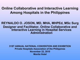 Online Collaborative and Interactive Learning
Among Hospitals in the Philippines
REYNALDO O. JOSON, MD, MHA, MHPEd, MSc Surg
Designer and Facilitator, Online Collaborative and
Interactive Learning in Hospital Services
Administration

31ST ANNUAL NATIONAL CONVENTION AND EXHIBITION
Private Hospitals Association of the Philippines
November 22, 2010
Manila Hotel

 