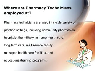 Where are Pharmacy Technicians employed at? Pharmacy technicians are used in a wide variety of  practice settings, including community pharmacies,  hospitals, the military, in home health care,  long term care, mail service facility,  managed health care facilities, and  educational/training programs. 