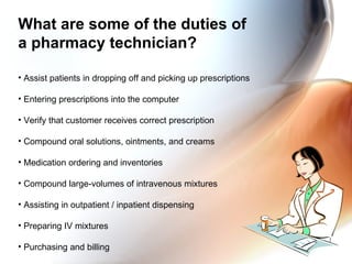 What are some of the duties of  a pharmacy technician? Assist patients in dropping off and picking up prescriptions Entering prescriptions into the computer Verify that customer receives correct prescription Compound oral solutions, ointments, and creams Medication ordering and inventories Compound large-volumes of intravenous mixtures Assisting in outpatient / inpatient dispensing Preparing IV mixtures Purchasing and billing 