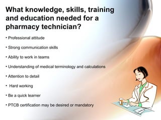 What knowledge, skills, training and education needed for a pharmacy technician? Professional attitude Strong communication skills Ability to work in teams  Understanding of medical terminology and calculations Attention to detail Hard working Be a quick learner PTCB certification may be desired or mandatory 