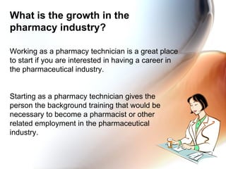 What is the growth in the pharmacy industry? Working as a pharmacy technician is a great place to start if you are interested in having a career in the pharmaceutical industry. Starting as a pharmacy technician gives the person the background training that would be necessary to become a pharmacist or other related employment in the pharmaceutical industry. 