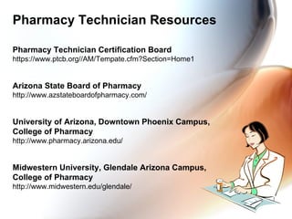 Pharmacy Technician Resources Pharmacy Technician Certification Board https://www.ptcb.org//AM/Tempate.cfm?Section=Home1 Arizona State Board of Pharmacy http://www.azstateboardofpharmacy.com/ University of Arizona, Downtown Phoenix Campus,  College of Pharmacy http://www.pharmacy.arizona.edu/ Midwestern University, Glendale Arizona Campus,  College of Pharmacy http://www.midwestern.edu/glendale/ 