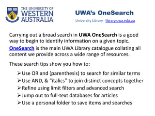 Carrying out a broad search in UWA OneSearch is a good
way to begin to identify information on a given topic.
OneSearch is the main UWA Library catalogue collating all
content we provide across a wide range of resources.
These search tips show you how to:
Use OR and (parenthesis) to search for similar terms
Use AND, & “italics” to join distinct concepts together
Refine using limit filters and advanced search
Jump out to full-text databases for articles
Use a personal folder to save items and searches
University Library library.uwa.edu.au
UWA’s OneSearch
 