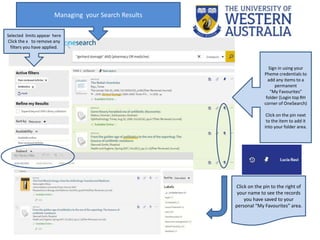 Selected limits appear here
Click the x to remove any
filters you have applied.
Managing your Search Results
Sign in using your
Pheme credentials to
add any items to a
permanent
“My Favourites”
folder (Login top RH
corner of OneSearch)
Click on the pin next
to the item to add it
into your folder area.
Click on the pin to the right of
your name to see the records
you have saved to your
personal “My Favourites” area.
 