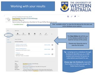 Tip: Jumping out to a database through
OneSearch identifies you as a UWA
student and ensures full access to
subscriptions purchased for you.
Always sign into OneSearch, especially
from home, to make sure you get the
fullest level of access.
Working with your results
Click “available online” to view the full abstract for this item and
online database access options.
The View Online tab will link you
to the database platforms that
hold the full-text of this article.
Choose your favourite one to
view the full article.
 