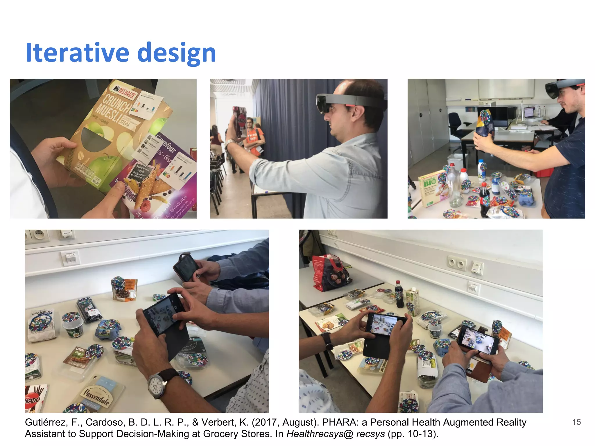 15
Iterative design
Gutiérrez, F., Cardoso, B. D. L. R. P., & Verbert, K. (2017, August). PHARA: a Personal Health Augmented Reality
Assistant to Support Decision-Making at Grocery Stores. In Healthrecsys@ recsys (pp. 10-13).
 