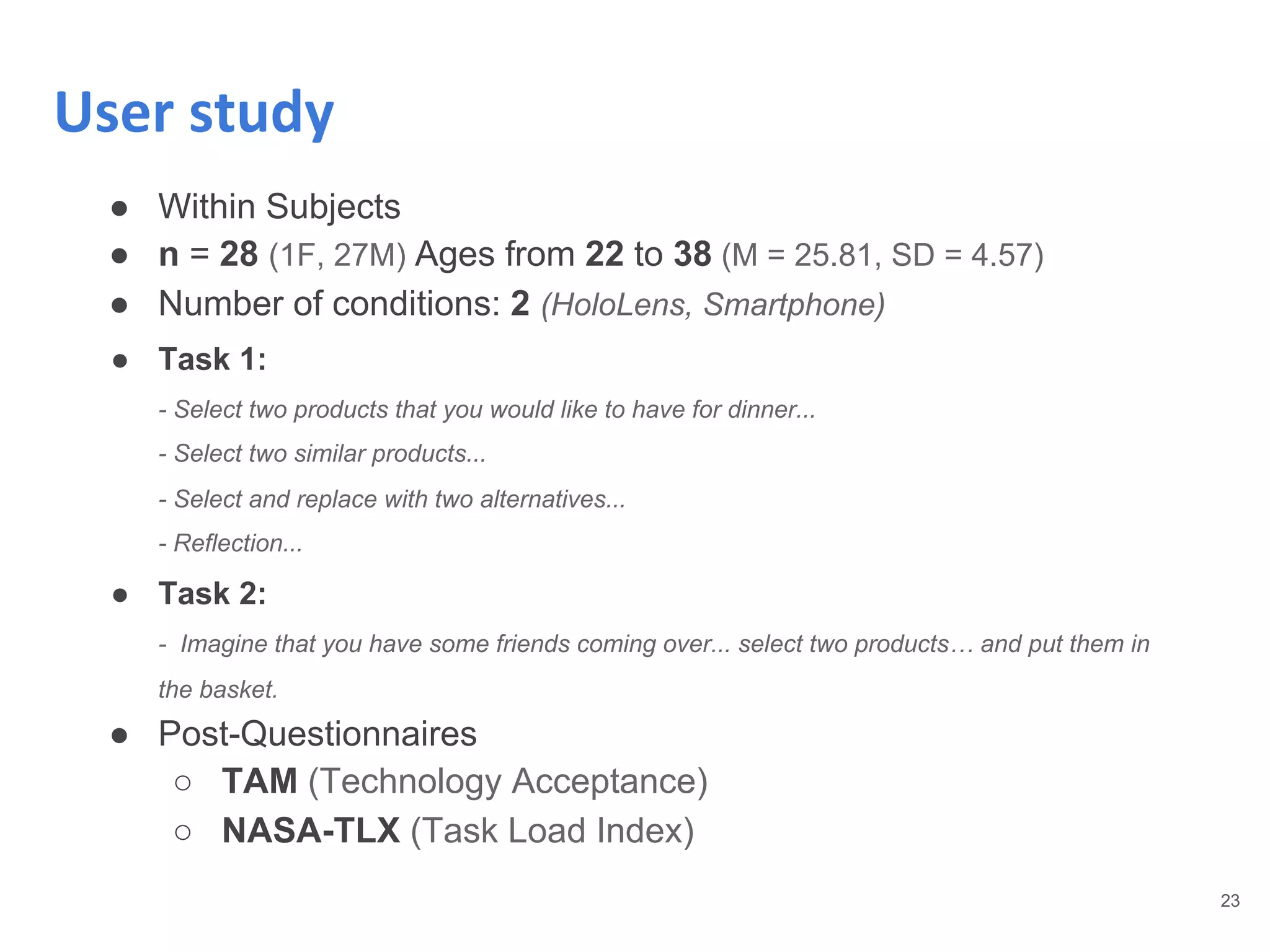 ● Within Subjects
● n = 28 (1F, 27M) Ages from 22 to 38 (M = 25.81, SD = 4.57)
● Number of conditions: 2 (HoloLens, Smartphone)
● Task 1:
- Select two products that you would like to have for dinner...
- Select two similar products...
- Select and replace with two alternatives...
- Reflection...
● Task 2:
- Imagine that you have some friends coming over... select two products… and put them in
the basket.
● Post-Questionnaires
○ TAM (Technology Acceptance)
○ NASA-TLX (Task Load Index)
23
User study
 