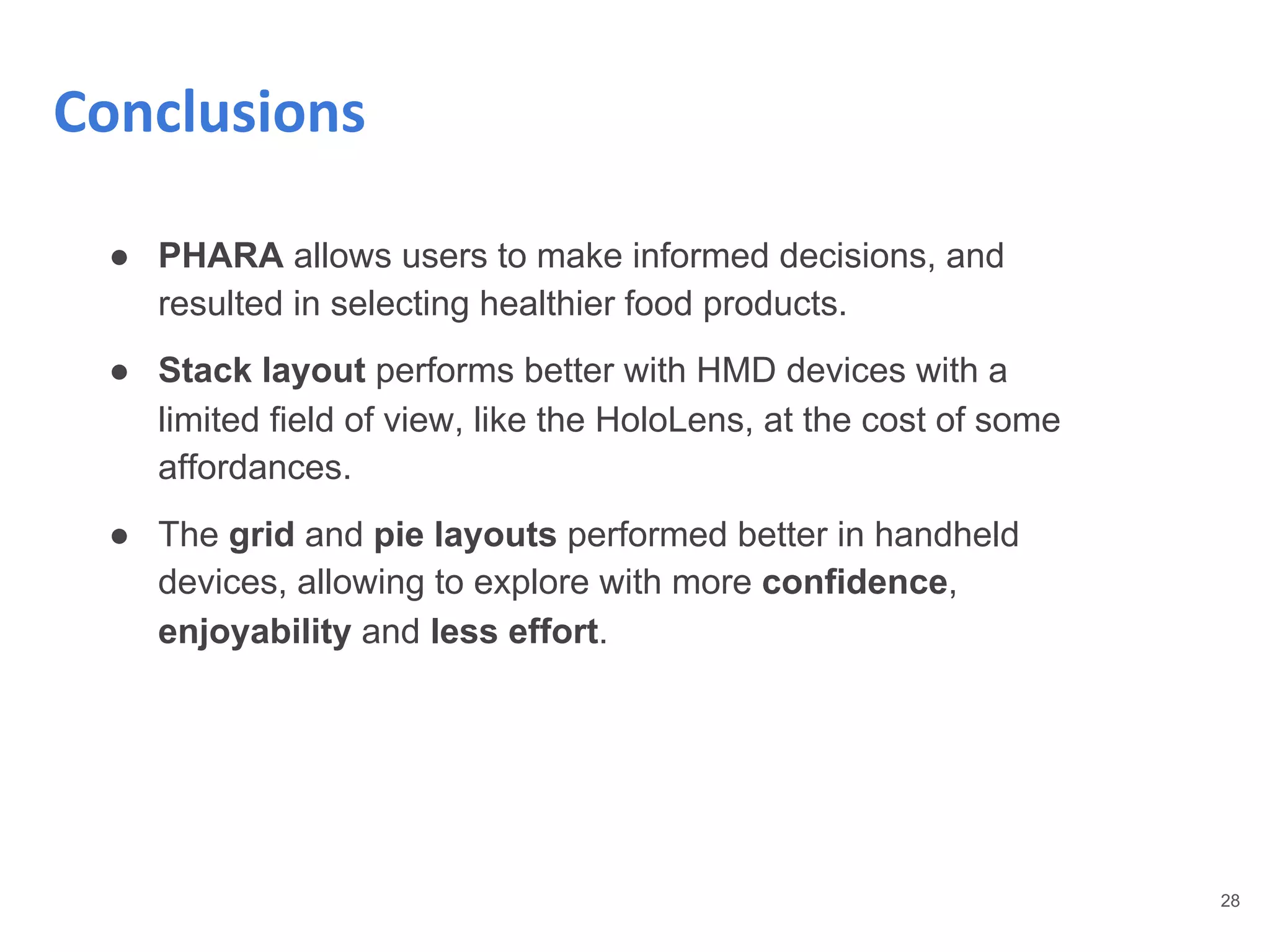 28
Conclusions
● PHARA allows users to make informed decisions, and
resulted in selecting healthier food products.
● Stack layout performs better with HMD devices with a
limited field of view, like the HoloLens, at the cost of some
affordances.
● The grid and pie layouts performed better in handheld
devices, allowing to explore with more confidence,
enjoyability and less effort.
 