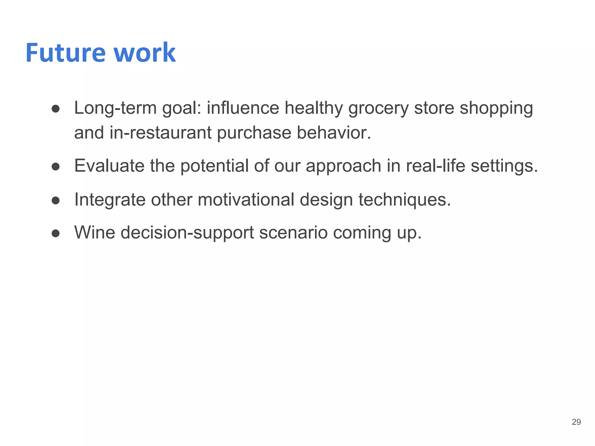 29
Future work
● Long-term goal: influence healthy grocery store shopping
and in-restaurant purchase behavior.
● Evaluate the potential of our approach in real-life settings.
● Integrate other motivational design techniques.
● Wine decision-support scenario coming up.
 