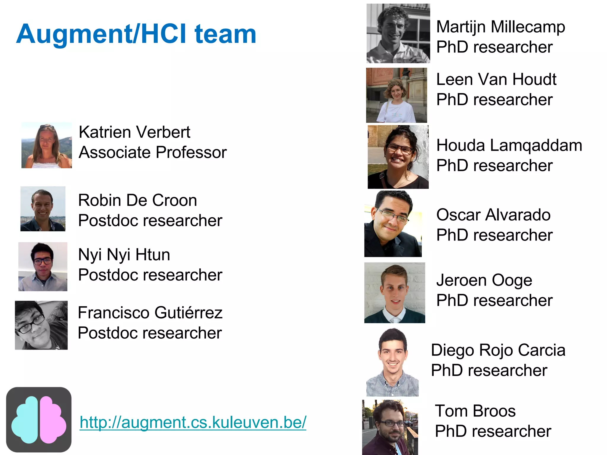Augment/HCI team
Robin De Croon
Postdoc researcher
Katrien Verbert
Associate Professor
Francisco Gutiérrez
Postdoc researcher
Tom Broos
PhD researcher
Martijn Millecamp
PhD researcher
Nyi Nyi Htun
Postdoc researcher
Houda Lamqaddam
PhD researcher
Jeroen Ooge
PhD researcher
Oscar Alvarado
PhD researcher
http://augment.cs.kuleuven.be/
Diego Rojo Carcia
PhD researcher
Leen Van Houdt
PhD researcher
 
