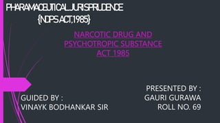 PHARAMACEUTICALJURISPRUDENCE
{NDPSACT,1985}
NARCOTIC DRUG AND
PSYCHOTROPIC SUBSTANCE
ACT 1985
PRESENTED BY :
GAURI GURAWA
ROLL NO. 69
GUIDED BY :
VINAYK BODHANKAR SIR
 