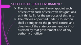 5.OFFICERS OF STATE GOVERNMENT :
 The state government may appoint such
officers with such officers with designations
as it thinks fit for the purposes of this act .
 The officers appointed under sub-section
shall be subject to the general control and
direction of the state government ,or if so
directed by that government also of any
authority or officer.
 