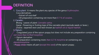 DEFINITION
1. Coca plant : It means the plant any species of the genus Erythroxylon.
Coca derivatives:
~Extract of coca leaf
~All preparation containing not more than 0.1 % of cocaine .
2. Canabis :
Bhang : Leaves of plant Cannabis sativa.
Ganja : Flowering or fruiting tops of the cannabis plant (exclude seeds or leves )
Charas : separted resin and resin known as hashish oil or liquid hashish.
3. Opium :
Coagulated juice of the opium poppy but does not include any preparation containing
not more than 0.2%of morphine
~ Opium derivative :
All preparation containing more than 0.2 % morphine or containing any
diacetylmorphine .
~Poppy straw means all part (except the seed) of the opium poppy .
 