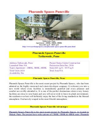 Pharande Spaces Puneville
Tathawade, Pune
Address:Tathawade, Pune
Launched Date:NA
Types:Apartment - 2BHK, 3BHK, 4BHK
Total Units:1416
Availability:Yes

Project Status:Under Construction
Possession Date:Dec, 2016
Sizes:663 sq ft - 1819 sq ft
Total Area:NA

Pharande Spaces Puneville, Pune
Pharande Spaces Puneville is the most recent project by Pharande Spaces , who has been
admired as the highly renowned real estate developer company. It welcome you into a
new world where every facilities is immediately gratified and every pleasure and
comfort are swiftly attended to. It is one of the perfect destinations where every luxury
facilities are close to your hand, and you will never wish to leave its plush environment.
the residents over here will definitely enjoy the best of the living standards in the blessed
atmosphere. Exclusively wraped in the most blissful atmosphere.
Pharande Spaces Puneville Advantages
Pharande Spaces Puneville is the most recent project by Pharande Spaces. its located in
Wakad, Pune, The project have wide options of 2 BHK, 3BHK & 4BHK units. Pharande

 