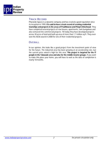 T RACK R ECORD
                         Pharande Spaces is a dynamic company and has created a good reputation since
                         its inception in 1999. It is said to have a track record of creating residential
                         townships and projects in the areas of Pradhikaran and Pimpri-Chinchwad. They
                         have completed several projects of row houses, apartments, twin bungalows and
                         also ventured into commercial projects. Till today they have developed projects
                         across 30 acres of land and built-up area of more than 1.7 million sq ft. They even
                         won the AESA award in 2008 for one of their residential projects.

                         O VERALL
                         In our opinion, this looks like a good project from the investment point of view
                         for the future. The industrial area has been growing at an accelerating rate, but
                         the current price asked is high for this area. This project is targeted for the IT
                         people in the Talawade area and also for the middle income groups. If you want
                         to make this place your home, you will have to wait as the date of completion is
                         nearly 18 months.




www.indianpropertyreview.com                           2                      for private circulation only
 
