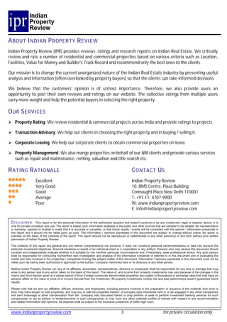 A BOUT I NDIAN P ROPERTY R EVIEW
Indian Property Review (IPR) provides reviews, ratings and research reports on Indian Real Estate. We critically
review and rate a number of residential and commercial properties based on various criteria such as Location,
Facilities, Value for Money and Builder's Track Record and recommend only the best ones to the clients.

Our mission is to change the current unorganized nature of the Indian Real Estate industry by presenting useful
analysis and information (often overlooked by property buyers) so that the clients can take informed decisions.

We believe that the customers' opinion is of utmost importance. Therefore, we also provide users an
opportunity to post their own reviews and ratings on our website. The collective ratings from multiple users
carry more weight and help the potential buyers in selecting the right property.

O UR S ERVICES
 Property Rating: We review residential & commercial projects across India and provide ratings to projects.

 Transaction Advisory: We help our clients in choosing the right property and in buying / selling it.

 Corporate Leasing: We help our corporate clients to obtain commercial properties on lease.

 Property Management: We also mange properties on behalf of our NRI clients and provide various services
  such as repair and maintenance, renting, valuation and title search etc.

R ATING R ATIONALE                                                                                C ONTACT U S
                    Excellent                                                                     Indian Property Review
                    Very Good                                                                     10, BMS Centre, Plaza Building
                    Good                                                                          Connaught Place New Delhi 110001
                    Average                                                                       T: +91-11- 4707-9900
                    Poor                                                                          W: www.indianpropertyreview.com
                                                                                                  E: info@indianpropertyreview.com

 DISCLAIMER:          This report is for the personal information of the authorized recipient and doesn't construe to be any investment, legal or taxation advice. It is
 only for private circulation and use. The report is based upon information available to the public and other sources that we consider to be reliable. No representation
 or warranty, express or implied is made that it is accurate or complete, or that future results / events will be consistent with the opinion / information presented in
 this report and it should not be relied upon as such. The information / opinions expressed in this document are subject to change without notice. No action is
 solicited on the basis of the contents of the report. The report should not be reproduced or redistributed to any other person(s) in any form without prior written
 permission of Indian Property Review.

 The contents of this report are general and are neither comprehensive nor inclusive. It does not constitute personal recommendations or take into account the
 particular investment objectives, financial situations or needs of an individual client or a corporate/s or any entity/s. Persons who may receive this document should
 consider and independently evaluate whether it is suitable for his/ her/their particular circumstances and, if necessary, seek professional advice. Any such person
 shall be responsible for conducting his/her/their own investigation and analysis of the information contained or referred to in this document and of evaluating the
 merits and risks involved in the properties / companies forming the subject matter of this document. Information / opinions expressed in this document must not be
 relied upon as having been authorized or approved by the builder / company mentioned here or its directors or any other person.

 Neither Indian Property Review nor any of its affiliates, associates, representatives, directors or employees shall be responsible for any loss or damage that may
 arise to any person due to any action taken on the basis of this report. The value of, and income from property investments may vary because of the changes in the
 macro and micro factors given at a certain period of time. Foreign currencies denominated properties are subject to fluctuations in exchange rates that may have an
 adverse effect on the value or price of or income derived from the investment. All property investments involve risk and past performance doesn't guarantee future
 results.

 Please note that we and our affiliates, officers, directors, and employees, including persons involved in the preparation or issuance of this material; from time to
 time, may have bought or sold properties, and may buy or sell the properties thereof, of company (ies) mentioned here in or be engaged in any other transactions
 and earn brokerage or other compensation from the company (ies) discussed herein or may perform or seek to perform investment banking services for such
 company(ies) or act as advisor or lender/borrower to such company(ies) or may have any other potential conflict of interest with respect to any recommendation
 and related information and opinions. All disputes shall be subject to the exclusive jurisdiction of Delhi High court.


 www.indianpropertyreview.com                                                            3                                 for private circulation only
 