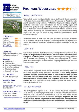 P HARANDE W OODSVILLE
                               A BOUT THE P R OJECT
                               Woodsville is an eco-friendly residential project by Pharande Spaces located in
                               the fast developing area of Pimpri-Chinchwad. The concept of Woodsville is to
                               provide a small township within the PCMC limits. The project will be a complete
                               residential experience which concentrates on the eco-friendly aspect and
                               provides high quality for people with a busy lifestyle. The project has apartments
                               with all the modern amenities and specifications which fit to the customers needs
                               today. You can later design and decide the interiors of your apartment according
                               to your taste and style. The project is being stated as a whole complete world
                               within the township.
IPR R ATINGS
Location                       Woodsville consists of 1BHK, 2BHK and 3BHK apartments spread over an area of
Facilities                     40 acres of land. The work on the project has already been started by Pharande
Value for Money                Spaces. The expected completion date of the project is said to be around 18
Track Record                   months.
Overall Rating
                               L OCATI ON
L OCATION
                            Woodsville is located in the fast developing township of Pimpri-Chinchwad. It is
Pimpri-Chinchwad Area, Pune
                            located in the planned area of Pradhikaran. An international convention centre
Opp. Mercedes Benz Co.
                            is proposed near to the project. It has good connectivity to the nearby industrial
A MENI TIES                 area. It also has close proximity to Mercedes Benz Company and Tata Motors
 Club house                plants. But for the purpose of entertainment, shopping and leisure you will have
 Swimming Pool             to travel around 7 kms.
 Gym and Spa with Jacuzzi
 Crèche for small kids        F ACILITIES
 Meditation Area
 Hospitality services         The residential project has all the modern amenities like swimming pool, Club
                               house with children’s library, gymnasium and sports facilities. Along with the
S ELLIN G P RI CE              amenities they have paid special attention to services like assistance in school
Rs. 2700 ($54) per sq ft       admissions, help in school transportation, emergency ambulance service and
                               hospitality services such as courier, medicine pick up, assistance in ration card,
M INIMUM A R EA                passport, etc. They have given extra importance to provide you with a vehicle-
1BHK – 665 sq ft               free and pollution-free zone.

E XPECT ED C OMPLE TION
                                V ALUE FOR M ONEY
December 2011

F OR D ETAILS , C ONTACT         The 1BHK apartment is priced at Rs 17.95 lacs whereas the 2BHK is priced at Rs
T: +91-11-4707-9900              24.78 lacs with an area ranging from 665sq ft to 918 sq ft. The 3BHK apartments
M: +91-98100-84344               are priced at Rs 27.89 lacs with an area of 1033 sq ft. The prices do not include
E: info@indianpropertyreview.com MSED, Maintenance, Parking and PLC expenses. We expect the price in this area
                                 to appreciate in the next 2-3 years taking into consideration the completion of
                                 the International Convention Centre and also the developing Chakan industrial
                                 estate.


 www.indianpropertyreview.com                               1                      for private circulation only
 