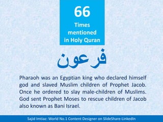 66
Times
mentioned
in Holy Quran
Pharaoh was an Egyptian king who declared himself
god and slaved Muslim children of Prophet Jacob.
Once he ordered to slay male-children of Muslims.
God sent Prophet Moses to rescue children of Jacob
also known as Bani Israel.
‫فرعون‬
Sajid Imtiaz: World No.1 Content Designer on SlideShare-LinkedIn
 