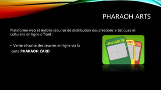 PHARAOH ARTS
Plateforme web et mobile sécurisé de distribution des créations artistiques et
culturelle en ligne offrant :
• Vente sécurisé des œuvres en ligne via la
carte PHARAOH CARD
 