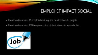 EMPLOI ET IMPACT SOCIAL
• Création d’au moins 10 emploi direct (équipe de direction du projet)
• Création d’au moins 1000 emploies direct (distributeurs indépendants)
 