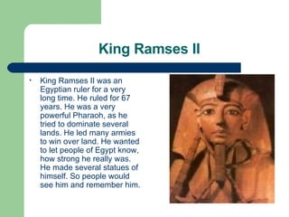 King Ramses II King Ramses II was an Egyptian ruler for a very long time. He ruled for 67 years. He was a very powerful Pharaoh, as he tried to dominate several lands. He led many armies to win over land. He wanted to let people of Egypt know, how strong he really was. He made several statues of himself. So people would see him and remember him. 