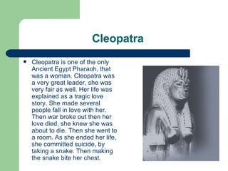 Cleopatra Cleopatra is one of the only Ancient Egypt Pharaoh, that was a woman. Cleopatra was a very great leader, she was very fair as well. Her life was explained as a tragic love story. She made several people fall in love with her. Then war broke out then her love died, she knew she was about to die. Then she went to  a room. As she ended her life, she committed suicide, by taking a snake. Then making the snake bite her chest. 
