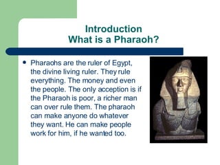 Introduction What is a Pharaoh? Pharaohs are the ruler of Egypt, the divine living ruler. They rule everything. The money and even the people. The only acception is if the Pharaoh is poor, a richer man can over rule them. The pharaoh can make anyone do whatever they want. He can make people work for him, if he wanted too. 