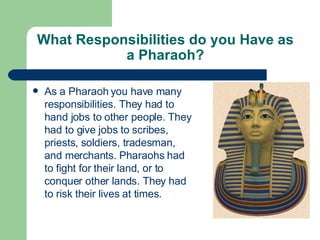 What Responsibilities do you Have as a Pharaoh? As a Pharaoh you have many responsibilities. They had to hand jobs to other people. They had to give jobs to scribes, priests, soldiers, tradesman, and merchants. Pharaohs had to fight for their land, or to conquer other lands. They had to risk their lives at times. 