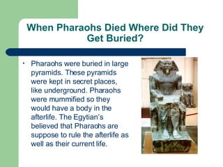 When Pharaohs Died Where Did They Get Buried? Pharaohs were buried in large pyramids. These pyramids were kept in secret places, like underground. Pharaohs were mummified so they would have a body in the afterlife. The Egytian’s believed that Pharaohs are suppose to rule the afterlife as well as their current life. 