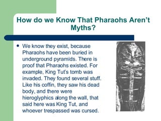 How do we Know That Pharaohs Aren’t Myths? We know they exist, because Pharaohs have been buried in underground pyramids. There is proof that Pharaohs existed. For example, King Tut’s tomb was invaded. They found several stuff. Like his coffin, they saw his dead body, and there were hieroglyphics along the wall, that said here was King Tut, and whoever trespassed was cursed. 