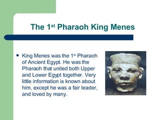 The 1 st  Pharaoh King Menes King Menes was the 1 st  Pharaoh of Ancient Egypt. He was the Pharaoh that united both Upper and Lower Egypt together. Very little information is known about him, except he was a fair leader, and loved by many. 
