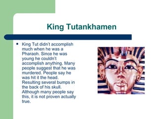 King Tutankhamen King Tut didn’t accomplish much when he was a Pharaoh. Since he was young he couldn’t accomplish anything. Many people suggest that he was murdered. People say he was hit it the head. Resulting several bumps in the back of his skull. Although many people say this, it is not proven actually true. 