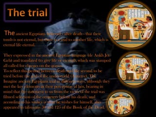 The ancient Egyptians believed - after death - that their
tomb is not eternal, but there is a trial to another life, which is
eternal life eternal.

They expressed in the ancient Egyptian language (de Ankh Jet
Geh) and translated (to give life or eternal), which was stamped
all called for charges on the graves.
To reflect this period between death and life second to be
tried before the god of the underworld (Auxerre). The
Imagine ancient Egyptians trial in different ways, although they
met the key elements in their perception of her, bearing in
mind that the statement to us from the views of the trial was
filmed selection of the cemetery before his death, and
according to his wishes is what he wishes for himself, also
appeared in talismans 30 and 125 of the Book of the Dead. .
 