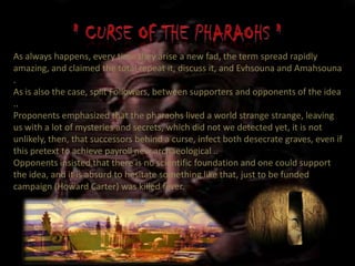 As always happens, every time they arise a new fad, the term spread rapidly
amazing, and claimed the total repeat it, discuss it, and Evhsouna and Amahsouna
.
As is also the case, split Followers, between supporters and opponents of the idea
..
Proponents emphasized that the pharaohs lived a world strange strange, leaving
us with a lot of mysteries and secrets, which did not we detected yet, it is not
unlikely, then, that successors behind a curse, infect both desecrate graves, even if
this pretext to achieve payroll new archaeological ..
Opponents insisted that there is no scientific foundation and one could support
the idea, and it is absurd to hesitate something like that, just to be funded
campaign (Howard Carter) was killed fever.
 